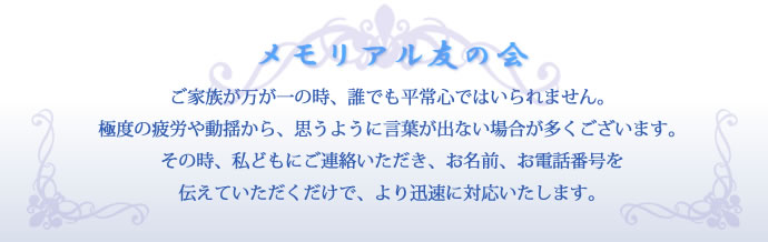 メモリアル友の会　ご家族が万が一の時、誰でも平常心ではいられません。極度の疲労や動揺から、思うように言葉が出ない場合が多くございます。その時、私どもにご連絡いただき、お名前、お電話番号を伝えていただくだけで、より迅速に対応いたします。
