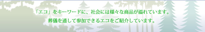 「エコ」をキーワードに、社会には様々な商品が溢れています。葬儀を通して参加できるエコをご紹介しています。