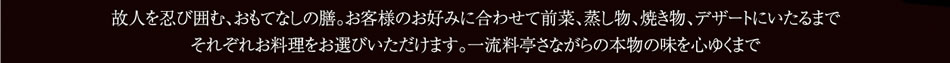 故人を偲び囲む、おもてなしの膳。お客様のお好みに合わせて前菜、蒸し物、焼き物、デザートにいたるまでそれぞれお料理をお選びいただけます。一流料亭さながらの本物の味を心ゆくまで