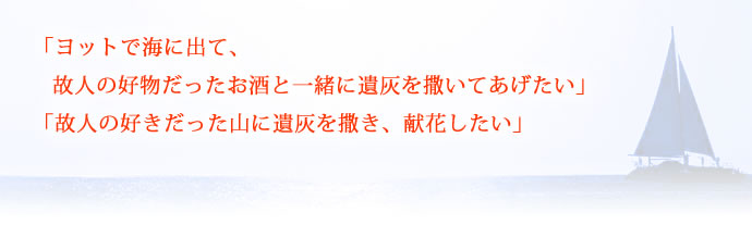 「ヨットで海に出て、故人の好物だったお酒と一緒に
遺灰を撒いてあげたい」「故人の好きだった山に遺灰を撒き、献花したい」