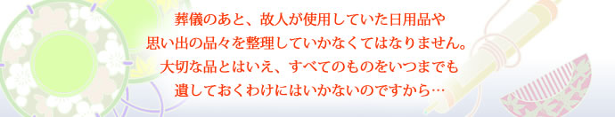 葬儀のあと、故人が使用していた日用品や思い出の品々を整理していかなくてはなりません。大切な品とはいえ、すべてのものをいつまでも遺しておくわけにはいかないのですから…